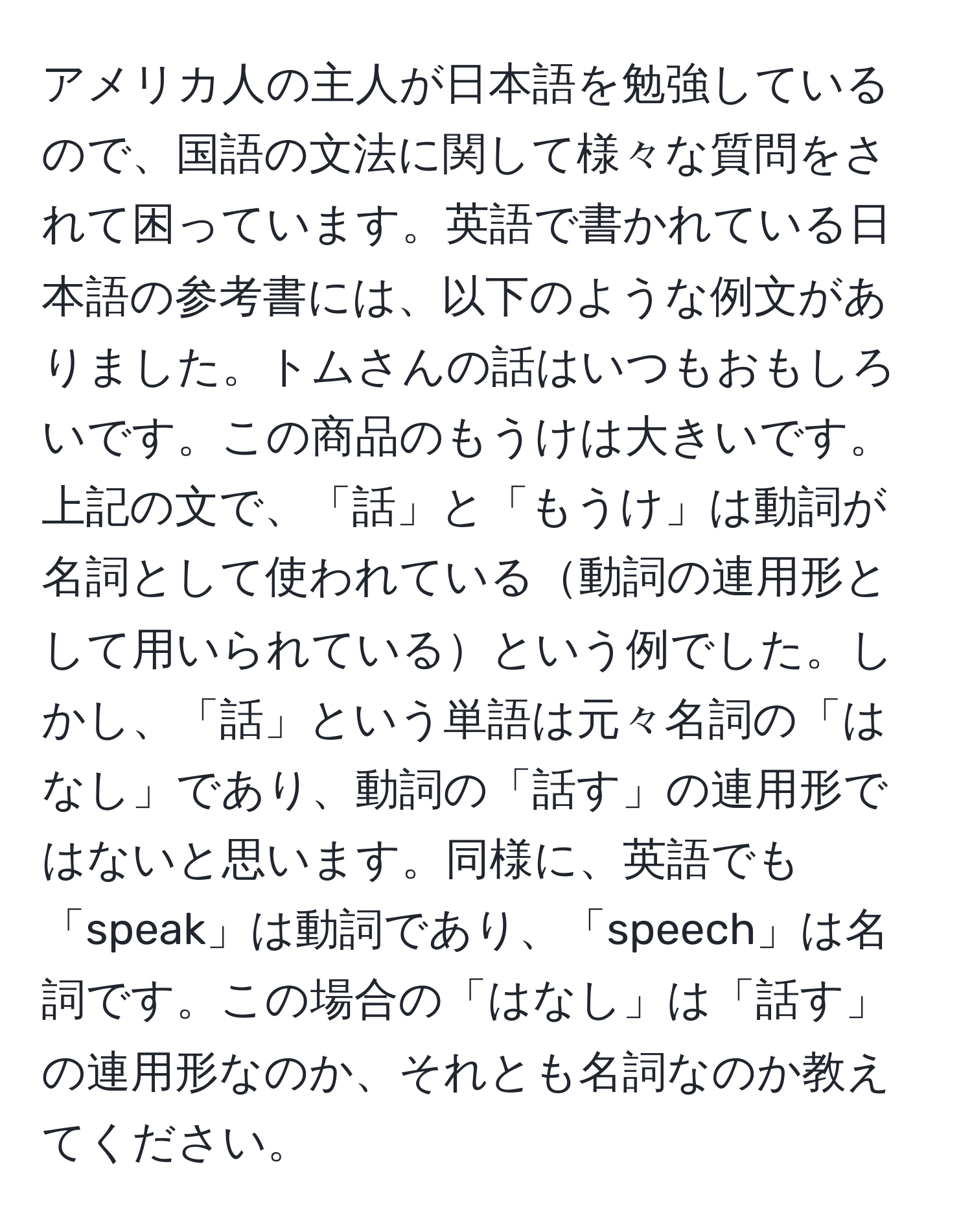 アメリカ人の主人が日本語を勉強しているので、国語の文法に関して様々な質問をされて困っています。英語で書かれている日本語の参考書には、以下のような例文がありました。トムさんの話はいつもおもしろいです。この商品のもうけは大きいです。上記の文で、「話」と「もうけ」は動詞が名詞として使われている動詞の連用形として用いられているという例でした。しかし、「話」という単語は元々名詞の「はなし」であり、動詞の「話す」の連用形ではないと思います。同様に、英語でも「speak」は動詞であり、「speech」は名詞です。この場合の「はなし」は「話す」の連用形なのか、それとも名詞なのか教えてください。