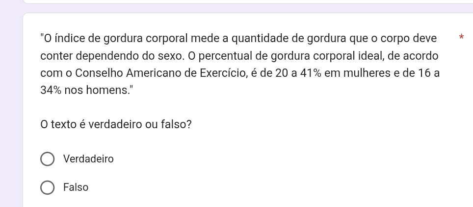 "O índice de gordura corporal mede a quantidade de gordura que o corpo deve * *
conter dependendo do sexo. O percentual de gordura corporal ideal, de acordo
com o Conselho Americano de Exercício, é de 20 a 41% em mulheres e de 16 a
34% nos homens."
O texto é verdadeiro ou falso?
Verdadeiro
Falso