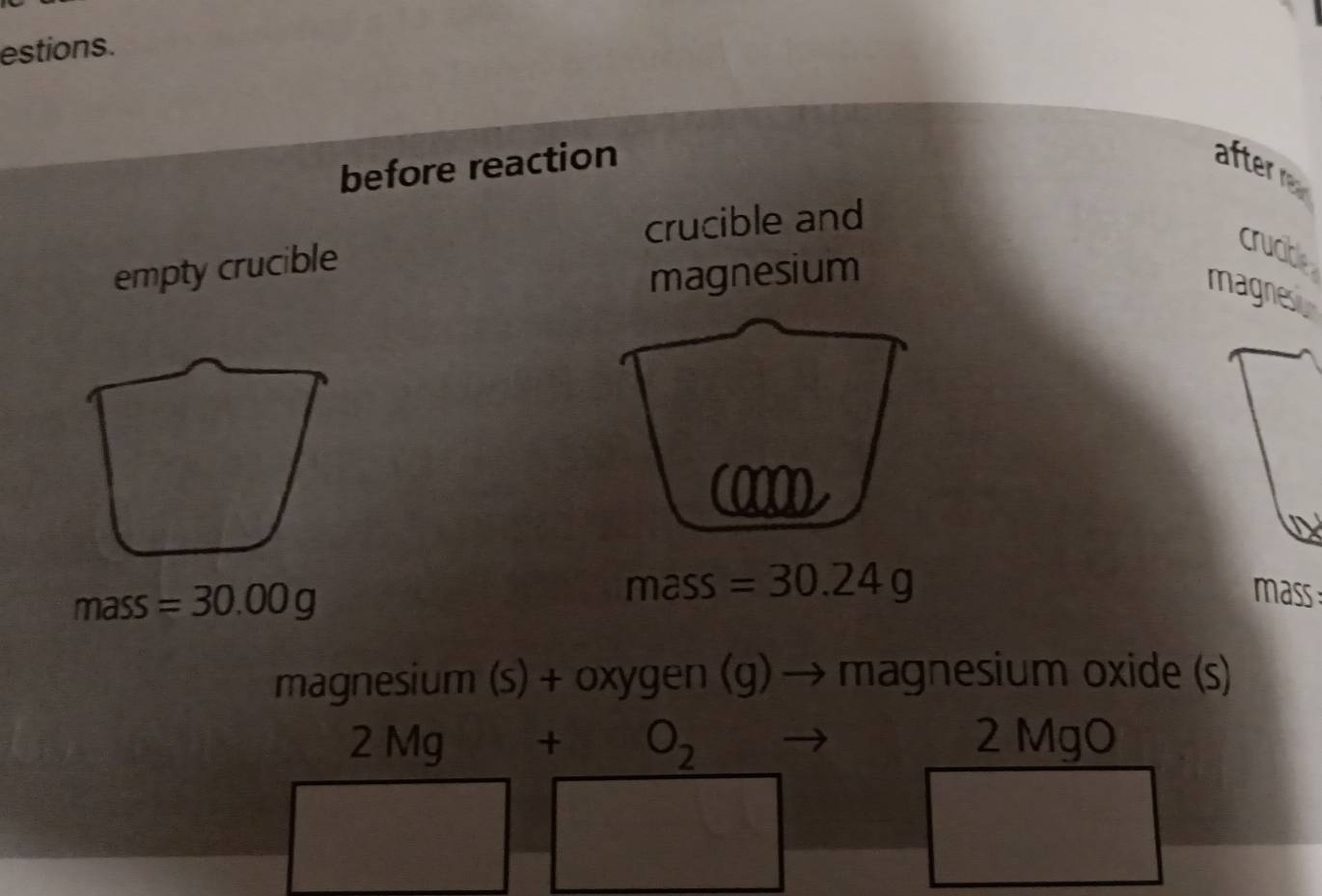 estions. 
before reaction after r 
crucible and 
empty crucible 
crucble 
magnesium 
magnes 
0 
ma 
mass =30.00g SS =30.24g
mass:
magnesium (s) + oxygen (g) → magnesium oxide (s)
2 Mg +O_2 2 MgO