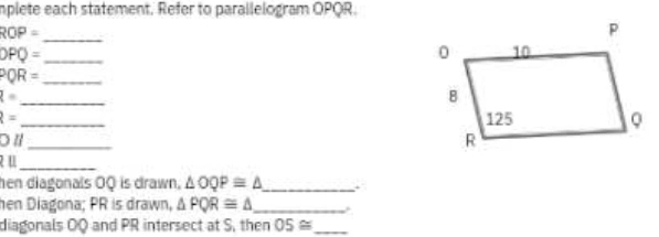 implete each statement. Refer to parallelogram OPQR.
ROP=
_ 
_ DPQ=
_ PQR=
_ l=
ell = _ 
_ 
a l
u_ 
hen diagonals ÖQ is drawn. △ OQP≌ △ _ 
hen Diagona; PR is drawn, △ PQR≌ △ _ 
diagonals OQ and PR intersect at S, then 05≌ _