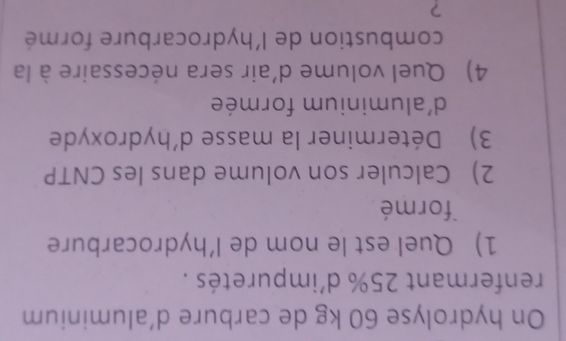 On hydrolyse 60 kg de carbure d'aluminium 
renfermant 25% d'impuretés . 
1) Quel est le nom de l’hydrocarbure 
formé 
2) Calculer son volume dans les CNTP 
3) Déterminer la masse d'hydroxyde 
d'aluminium formée 
4) Quel volume d'air sera nécessaire à la 
combustion de l'hydrocarbure formé 
?
