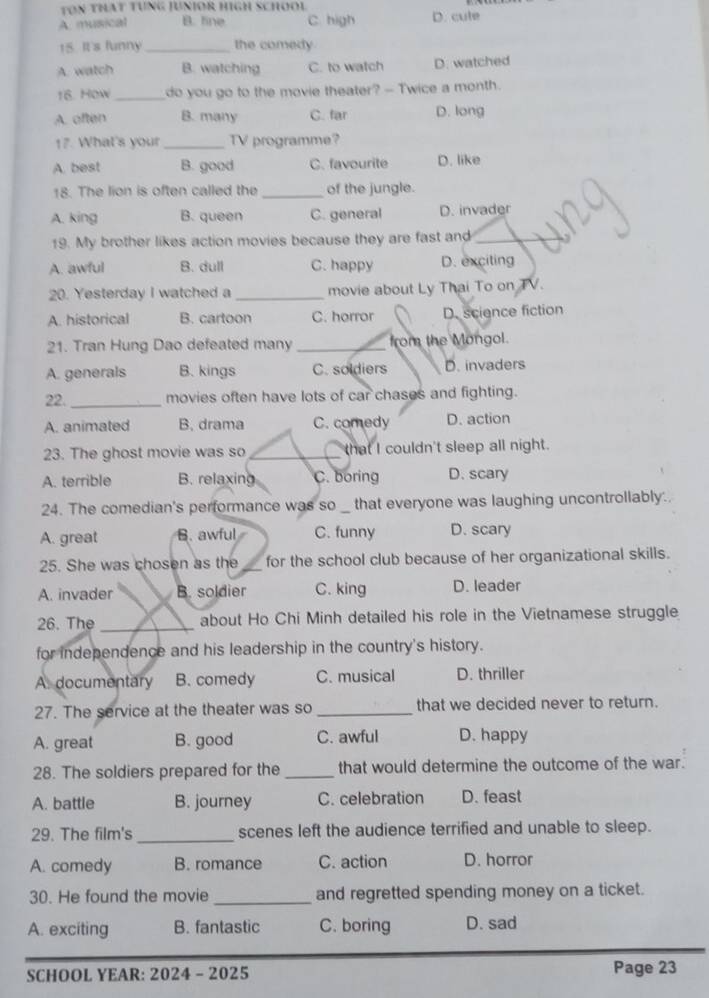 TON THAT TUNG JUNIOR HIGH SCHOOL
A. musical B. fine C. high D. cute
15. It's funny _the comedy.
A. watch B. watching C. to watch D. watched
16. How _do you go to the movie theater? -- Twice a month.
A. often B. many C. far D. long
17. What's your _TV programme?
A. best B. good C. favourite D. like
18. The lion is often called the _of the jungle.
A. king B. queen C. general D. invader
19. My brother likes action movies because they are fast and_
A. awful B. dull C. happy D. exciting
20. Yesterday I watched a _movie about Ly Thai To on TV.
A. historical B. cartoon C. horror D. science fiction
21. Tran Hung Dao defeated many _from the Mongol.
A. generals B. kings C. soldiers D. invaders
22. _movies often have lots of car chases and fighting.
A. animated B. drama C. comedy D. action
23. The ghost movie was so _that I couldn't sleep all night.
A. terrible B. relaxing C. boring D. scary
24. The comedian's performance was so that everyone was laughing uncontrollably.
A. great B. awful C. funny D. scary
25. She was chosen as the _for the school club because of her organizational skills.
A. invader B. soldier C. king D. leader
26. The _about Ho Chi Minh detailed his role in the Vietnamese struggle
for independence and his leadership in the country's history.
A. documentary B. comedy C. musical D. thriller
27. The service at the theater was so _that we decided never to return.
A. great B. good C. awful D. happy
28. The soldiers prepared for the _that would determine the outcome of the war.
A. battle B. journey C. celebration D. feast
29. The film's _scenes left the audience terrified and unable to sleep.
A. comedy B. romance C. action D. horror
30. He found the movie _and regretted spending money on a ticket.
A. exciting B. fantastic C. boring D. sad
SCHOOL YEAR: 2024 - 2025 Page 23