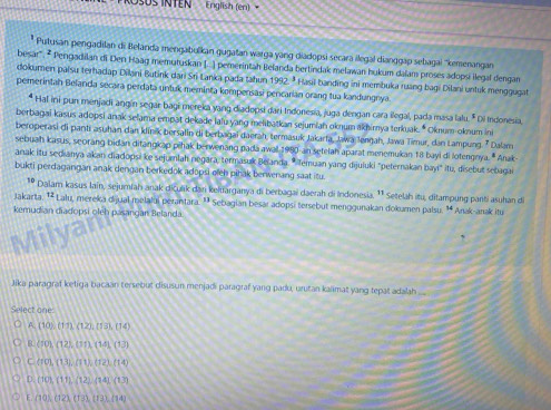 English (en) 
* Putusan pengadilan di Belanda mengabulkan gugatan warga yang diadopsi secara ilegal dianggap sebagai ''kemenangan
besar'. * Pergadilan di Den Haag memutuskan I..) pemerintah Belanda bertindak melawan hukum dalam proses adopsi llegal dengan
dokumen paisu terhadap Dilani Butink dari Sri Lanka pada tahun 1992. * Hasil banding ini membuka ruang bagi Dilani untuk menggugat
pemerintah Belarda secara perdata untuk meminta kompensasi percarian oranq tua kandungnya
* Hal ini pun menjadi angín segar bagi mereka yang diadopsi dari Indonesia, juga dengan cara ilegal, pada masa lalu. * Di Indonesia.
berbagaï kasus adopsi anak selama empat dekade lalu yang melibatkan sejumiah oknum akhimya terkuak. * Oknum-oknum in
beroperasi di panti asuhan dan klinik bersalin di berbagai daerah, termasuk Jakarta, Jawa Jenŋah, Jawa Timur, dan Lampung. 7 Dalam
sebuah kasus, seorang bidan ditangkap pihak berwenang padaawall 1980 an setelah aparat menemukan 18 bayi di lotengnya. * Anak-
anak itu sedianya akan diadopsi ke sejumlah negara, termasuk Belanda. * Temuan yang dijuluki "peternakan bayi" itu, disebut sebagai
bukti perdagangan anak dengan berkedok adopsi eleh pihak berwenang saat itu
10 Dalam kasus lain, sejumfah anak diculik dan keluarganya di berbagai daerah di Indonesia. ¹¹ Setelah itu, ditampung panti asuhan di
Jakarta. ¹ Lalu, mereka dijual melalui perantara. ª¹ Sebagian besar adopsi tersebut menggunakan dokamen palsu. ¹ Anak-anak itu
kemudian diadopsi oléh pasangan Belanda.
Milya
Jika paragraf ketiga bacaan tersebut disusun menjadi paragraf yang padu, urutan kalimat yang tepat adalah 
Select one
A(10),(11),(12),(13),(14)
B  f0),(12),(11),(14)(13)
C(101,13,11),(12),(14)
D (10),(11),(12),(14)(13)
Lino,(12,U31,(13),(14)