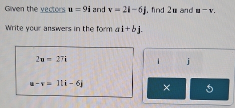 Given the vectors u=9i and v=2i-6j ,find 2u and u^-v. 
Write your answers in the form ai+bj.
2u=27i
i j
u-v=11i-6j
×