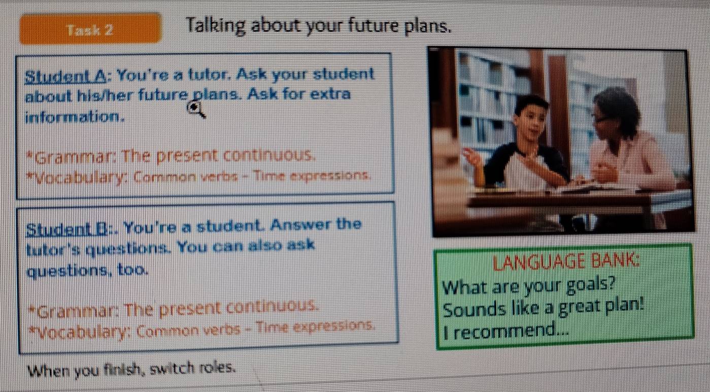 Task 2 Talking about your future plans. 
Student A: You're a tutor. Ask your student 
about his/her future plans. Ask for extra 
information. 
*Grammar: The present continuous. 
*Vocabulary: Common verbs - Time expressions. 
Student B:. You're a student. Answer the 
tutor's questions. You can also ask 
questions, too. LANGUAGE BANK: 
What are your goals? 
*Grammar: The present continuous. 
Sounds like a great plan! 
*Vocabulary: Common verbs - Time expressions. 
I recommend... 
When you finish, switch roles.