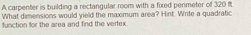 A carpenter is building a rectangular room with a fixed perimeter of 320 ft. 
What dimensions would yield the maximum area? Hint: Write a quadratic 
function for the area and find the vertex.