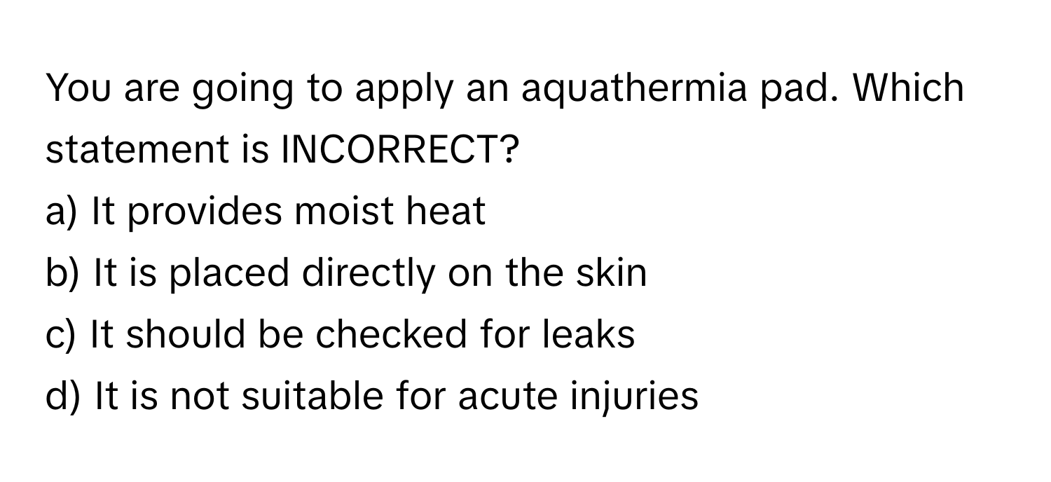 You are going to apply an aquathermia pad. Which statement is INCORRECT?

a) It provides moist heat 
b) It is placed directly on the skin 
c) It should be checked for leaks 
d) It is not suitable for acute injuries