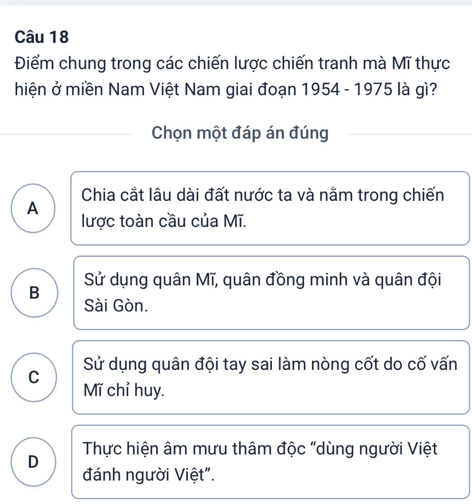 Điểm chung trong các chiến lược chiến tranh mà Mĩ thực
hiện ở miền Nam Việt Nam giai đoạn 1954 - 1975 là gì?
Chọn một đáp án đúng
Chia cắt lâu dài đất nước ta và nằm trong chiến
A
lược toàn cầu của Mĩ.
Sử dụng quân Mĩ, quân đồng minh và quân đội
B
Sài Gòn.
Sử dụng quân đội tay sai làm nòng cốt do cố vấn
C
Mĩ chỉ huy.
Thực hiện âm mưu thâm độc "dùng người Việt
D
đánh người Việt".