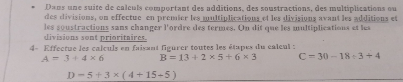 Dans une suite de calculs comportant des additions, des soustractions, des multiplications ou 
des divisions, on effectue en premier les multiplications et les divisions avant les additions et 
les soustractions sans changer l'ordre des termes. On dit que les multiplications et les 
divisions sont prioritaires. 
4- Effectue les calculs en faisant figurer toutes les étapes du calcul :
A=3+4* 6
B=13+2* 5+6* 3
C=30-18/ 3+4
D=5+3* (4+15/ 5)