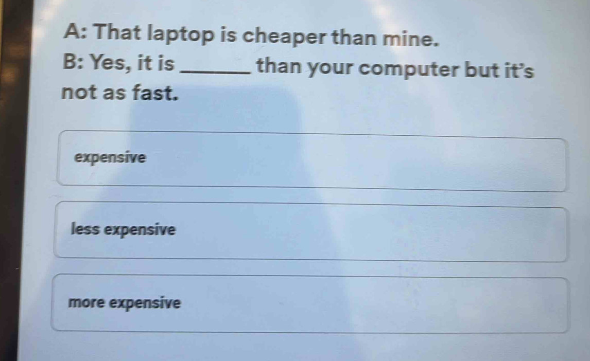 A: That laptop is cheaper than mine.
B: Yes, it is _than your computer but it's
not as fast.
expensive
less expensive
more expensive