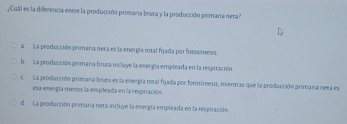 ¿Cuál es la diferencia entre la producción primaria bruta y la producción primaria neta?
a La producción primaria neta es la energía total fijada por fotosíntesis.
b. La producción primaria bruta incluye la energía empleada en la respiración.
c. La producción primaria bruta es la energía total fijada por fotosíntesis, mientras que la producción primaria neta es
esa energía menos la empleada en la respiración.
d. La producción primaria neta incluye la energía empleada en la respiración.