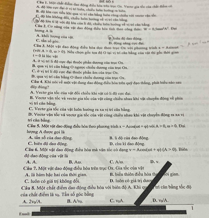 Đề SÔ 5
Câu 1. Một chất điểm đao động điều hòa trên trục Ox. Vecto gia tốc của chất điểm có
A. độ lớn cực đại ở vị trí biên, chiều luôn hướng ra biên.
B. độ lớn cực tiểu khi qua vị trí cân bằng luôn cùng chiều với vectơ văn tốc.
C. độ lớn không đổi, chiều luôn hướng về vị trí căn bằng.
Dự độ lớn tí lệ với độ lớn của li độ, chiếu luôn hướng về vị trí cân bằng.
Câu 2. Cơ năng của vật dao động điều hòa tính theo công thức: W=0.5momega^2A^2
lượng A là . Đại
A. khổi lượng của vật.
B. biên độ dao động.
C. tần số góc. D. động năng cực đại.
Câu 3. Một vật dao động điều hòa dọc theo trục Ox với phương trình x=As sinωt
(với A>0,omega >0). Nếu chọn gốc tọa độ O tại vị trí cân bằng của vật thì gốc thời gian
t=0 là lúc vật
A. ở vị trí li độ cực đại thuộc phần dương của trục Ox.
B. qua vị trí cân bằng O ngược chiều dương của trục Ox.
C. ở vị trí li độ cực đại thuộc phần âm của trục Ox.
D. qua vị trí cân bằng O theo chiều dương của trục Ox.
Câu 4. Khi nói về một vật đang dao động điều hòa trên quỹ đạo thẳng, phát biểu nào sau
đây đúng?
A. Vectơ gia tốc của vật đổi chiều khi vật có li độ cực đại.
B. Vectơ vận tốc và vectơ gia tốc của vật cùng chiều nhau khi vật chuyển động về phía
vị trí cân bằng.
C. Vectơ gia tốc của vật luôn hướng ra xa vị trí cân bằng.
D. Vectơ vận tốc và vectơ gia tốc của vật cùng chiều nhau khi vật chuyển động ra xa vị
trí cân bằng.
Câu 5. Một vật dao động điều hòa theo phương trình x=Acos (omega t+varphi ) với A>0,omega >0. Đại
lượng A được gọi là
A. tần số của dao động. B. li độ của dao động.
C. biên độ dao động. D. chu kì dao động.
Câu 6. Một vật dao động điều hòa mà vận tốc có dạng v=Acos (omega t+varphi )(A>0) , Biên
độ dao động của vật là
A. A. B. Aω. C. A/ω. D. v.
Câu 7. Một vật dao động điều hòa trên trục Ox. Gia tốc của vật
A. là hàm bậc hai của thời gian. B biến thiên điều hòa then tời gian.
C. luôn có giá trị không đổi. D. luôn có giá trị dượi
Câu 8. Một chất điểm dao động điều hòa với biên độ A. Khi qu * trí cân bằng tốc độ
của chất điểm là vọ. Tần số góc bằng
A. 2v/A. B. A/vo. C. voA. D. vo/A.
1
Email: