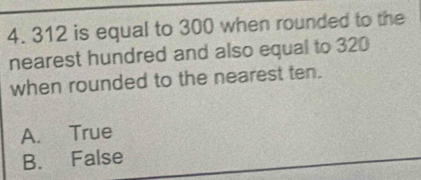 312 is equal to 300 when rounded to the
nearest hundred and also equal to 320
when rounded to the nearest ten.
A. True
B. False