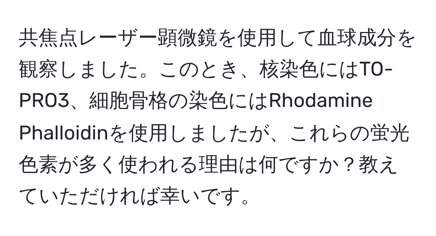 共焦点レーザー顕微鏡を使用して血球成分を観察しました。このとき、核染色にはTO-PRO3、細胞骨格の染色にはRhodamine Phalloidinを使用しましたが、これらの蛍光色素が多く使われる理由は何ですか？教えていただければ幸いです。