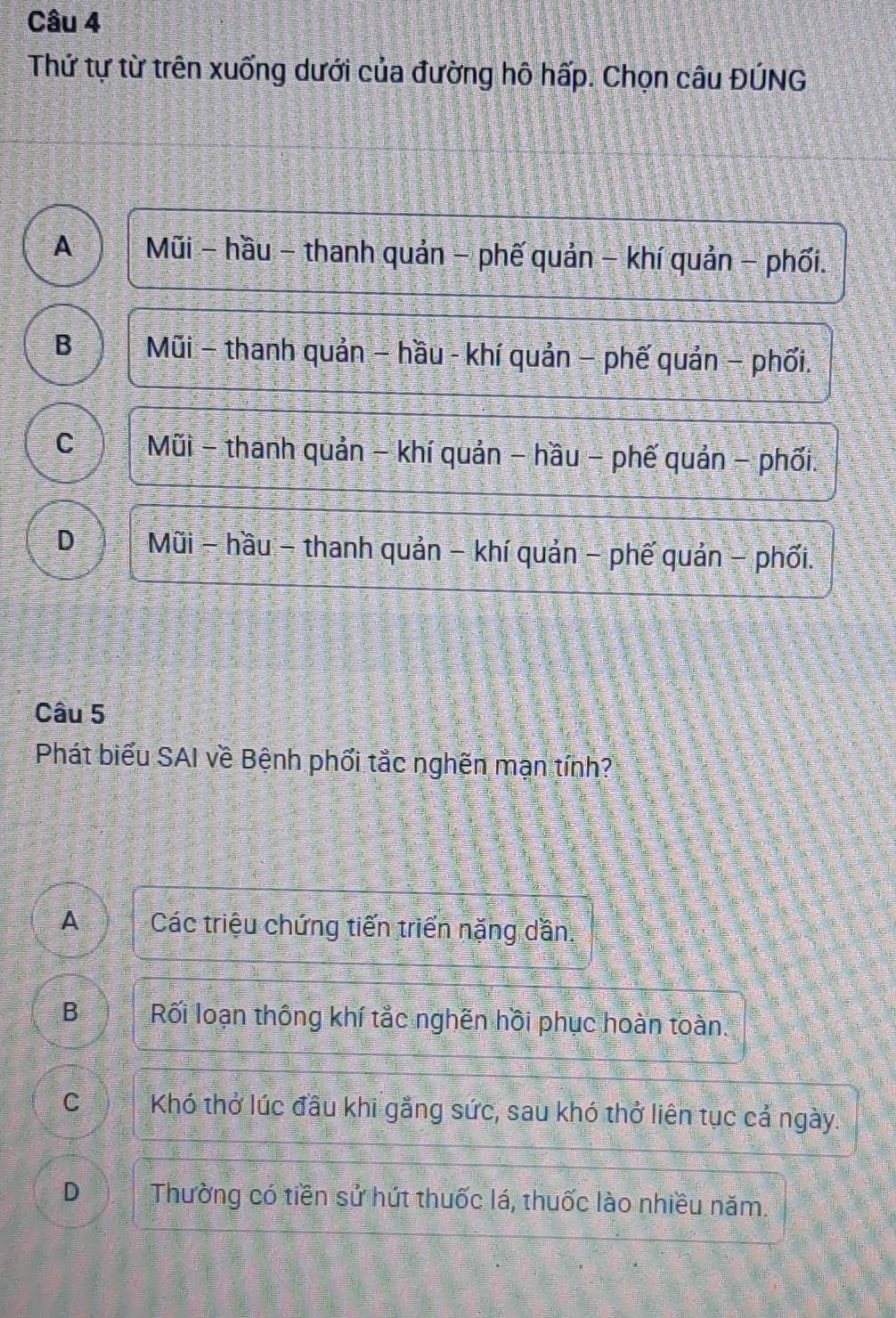 Thử tự từ trên xuống dưới của đường hô hấp. Chọn câu ĐÚNG
A Mũi - hầu - thanh quản - phế quản - khí quản − phối.
B Mũi - thanh quản − hầu - khí quản − phế quản − phối.
C Mũi - thanh quản - khí quản - hầu - phế quản - phối.
D Mũi - hầu - thanh quản - khí quản - phế quản - phối.
Câu 5
Phát biểu SAI về Bệnh phối tắc nghên mạn tính?
A Các triệu chứng tiến triển nặng dần.
B Rối loạn thông khí tắc nghên hồi phục hoàn toàn.
C Khó thở lúc đầu khi gắng sức, sau khó thở liên tục cả ngày.
D Thường có tiền sử hút thuốc lá, thuốc lào nhiều năm.