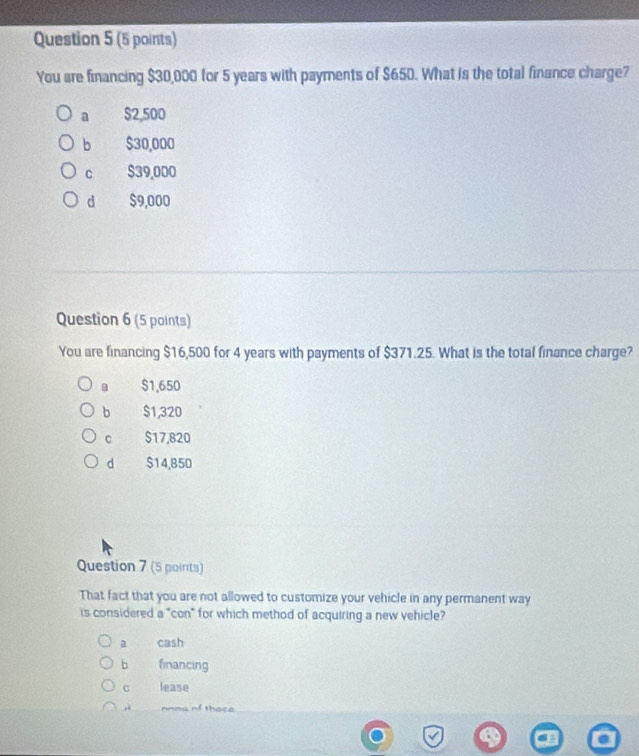 You are financing $30,000 for 5 years with payments of $650. What is the total finance charge?
a $2,500
b $30,000
c $39,000
d $9,000
Question 6 (5 points)
You are financing $16,500 for 4 years with payments of $371.25. What is the total finance charge?
a $1,650
b $1,320
c $17,820
d $14,850
Question 7 (5 points)
That fact that you are not allowed to customize your vehicle in any permanent way
is considered a "con" for which method of acquiring a new vehicle?
a cash
b financing
lease
nnma of thoce