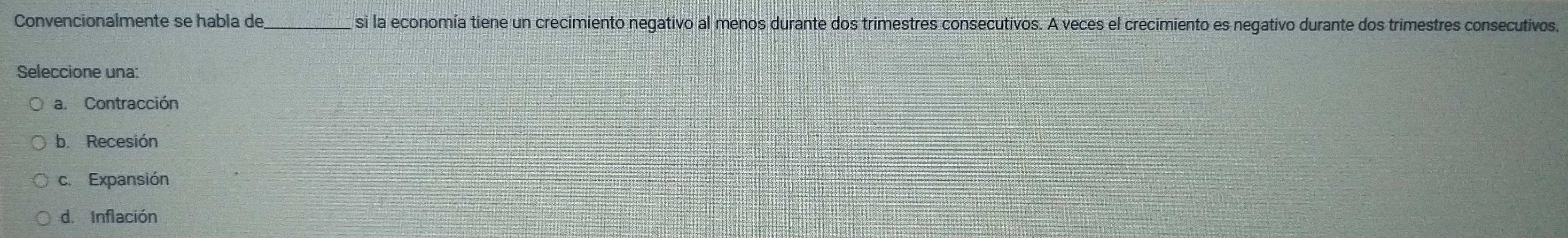 Convencionalmente se habla de _si la economía tiene un crecimiento negativo al menos durante dos trimestres consecutivos. A veces el crecimiento es negativo durante dos trimestres consecutivos.
Seleccione una:
a. Contracción
b. Recesión
c. Expansión
d. Inflación