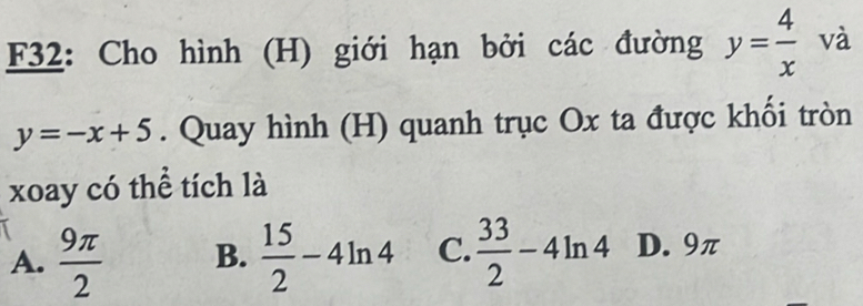 F32: Cho hình (H) giới hạn bởi các đường y= 4/x  và
y=-x+5. Quay hình (H) quanh trục Ox ta được khối tròn
xoay có thể tích là
A.  9π /2  B.  15/2 -4ln 4 C.  33/2 -4ln 4 D. 9π