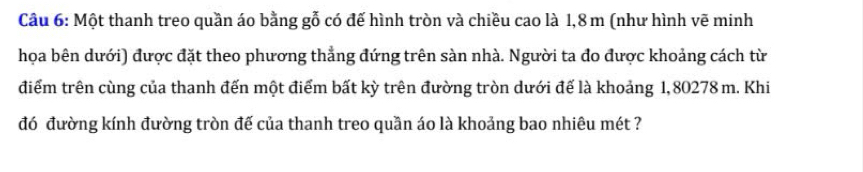 Một thanh treo quần áo bằng gỗ có đế hình tròn và chiều cao là 1,8 m (như hình vẽ minh 
họa bên dưới) được đặt theo phương thẳng đứng trên sàn nhà. Người ta đo được khoảng cách từ 
điểm trên cùng của thanh đến một điểm bất kỳ trên đường tròn dưới đế là khoảng 1, 80278 m. Khi 
đó đường kính đường tròn đế của thanh treo quần áo là khoảng bao nhiêu mét ?