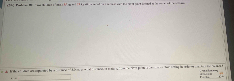 (2%) Problem 18: Two children of mass 75 kg and 33 kg sit balanced on a seesaw with the pivot point located at the center of the seesaw. 
, If the children are separated by a distance of 3.0 m, at what distance, in meters, from the pivot point is the smaller child sitting in order to maintain the balance? 
Grade Summary
r_1=□
Deductions 0 %
Potential 100 %