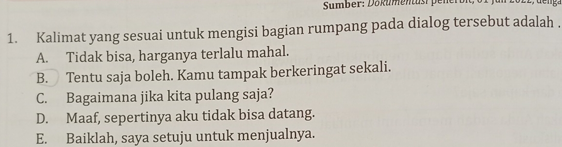 Sumber: Dökumentusi pener
1. Kalimat yang sesuai untuk mengisi bagian rumpang pada dialog tersebut adalah .
A. Tidak bisa, harganya terlalu mahal.
B. Tentu saja boleh. Kamu tampak berkeringat sekali.
C. Bagaimana jika kita pulang saja?
D. Maaf, sepertinya aku tidak bisa datang.
E. Baiklah, saya setuju untuk menjualnya.