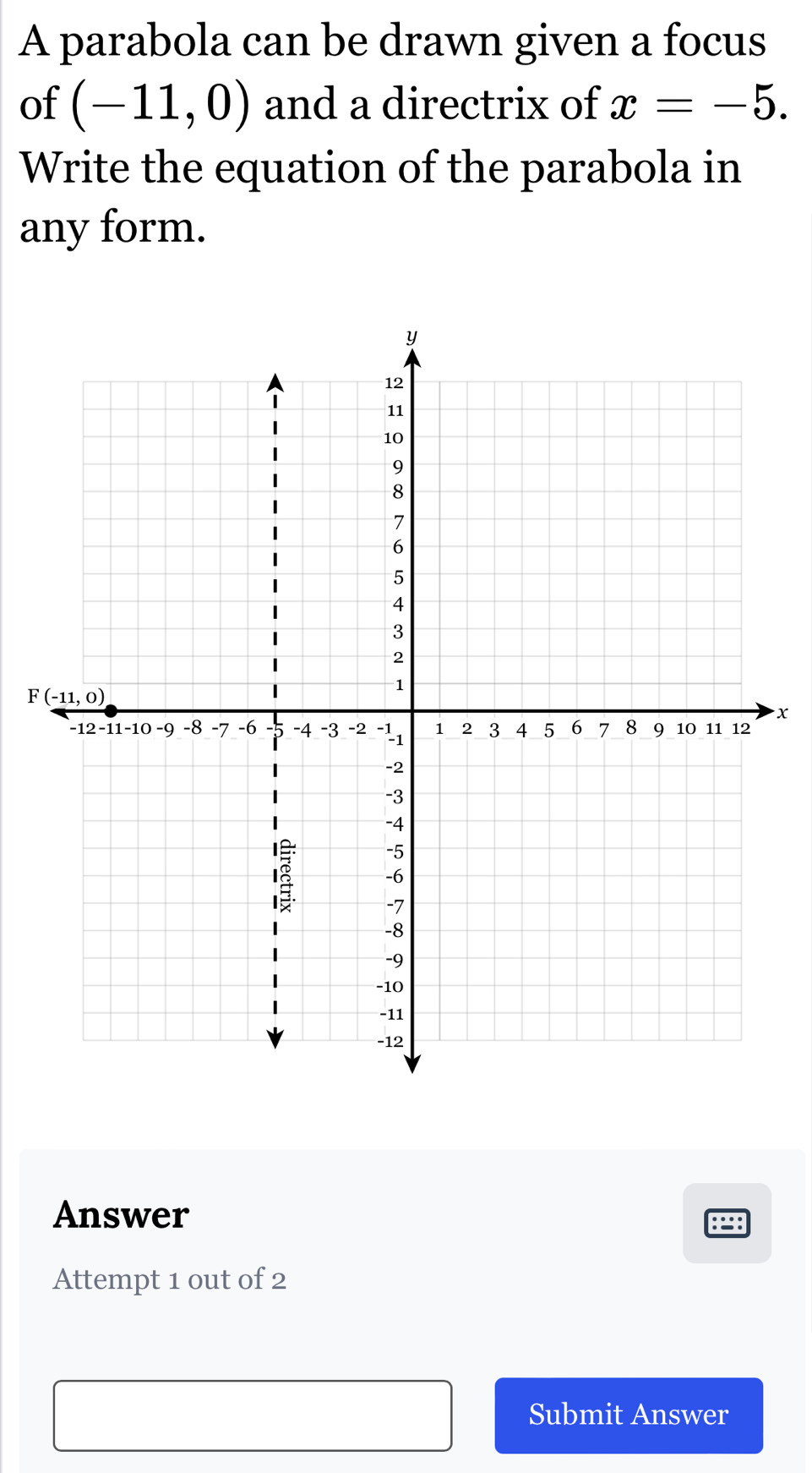 A parabola can be drawn given a focus
of (-11,0) and a directrix of x=-5.
Write the equation of the parabola in
any form.
x
Answer
89
Attempt 1 out of 2
Submit Answer