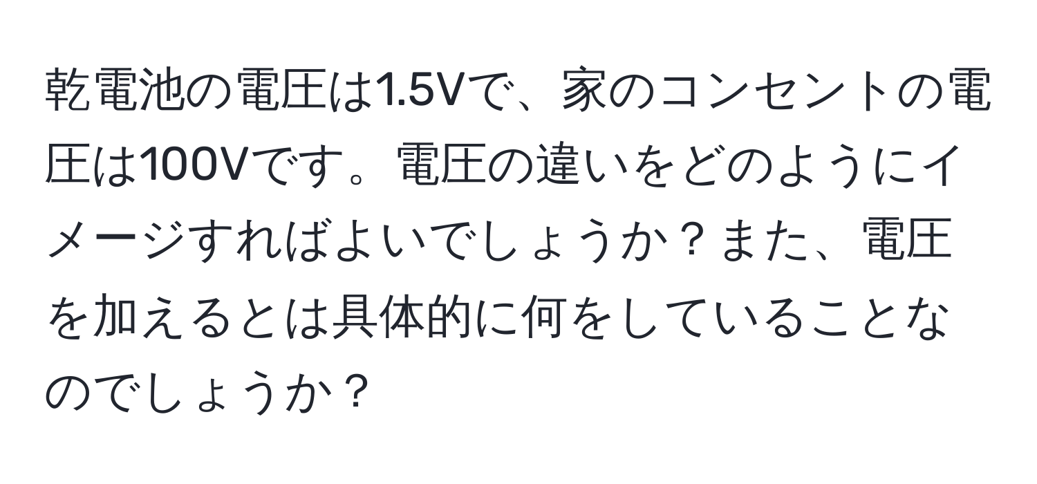 乾電池の電圧は1.5Vで、家のコンセントの電圧は100Vです。電圧の違いをどのようにイメージすればよいでしょうか？また、電圧を加えるとは具体的に何をしていることなのでしょうか？