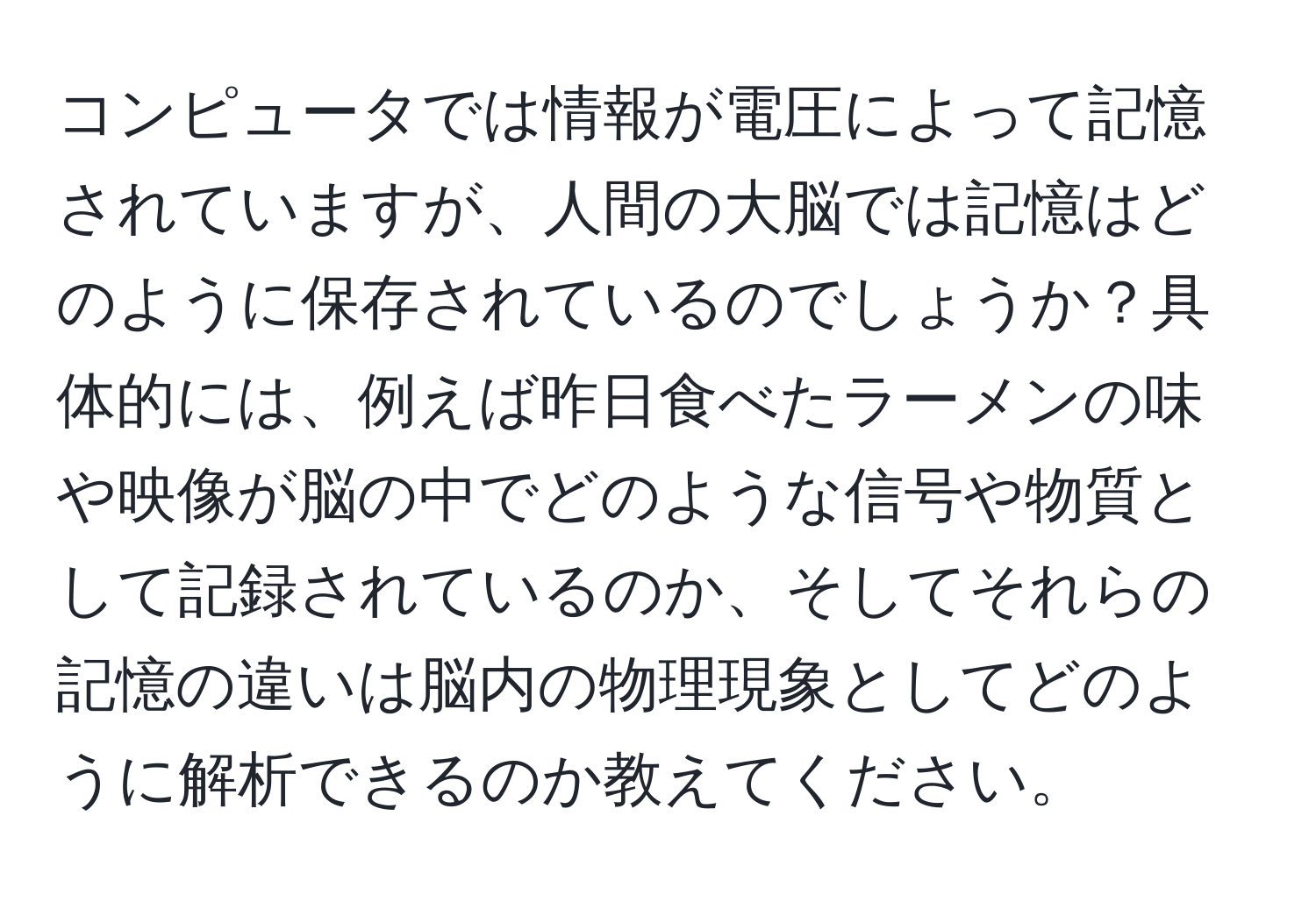 コンピュータでは情報が電圧によって記憶されていますが、人間の大脳では記憶はどのように保存されているのでしょうか？具体的には、例えば昨日食べたラーメンの味や映像が脳の中でどのような信号や物質として記録されているのか、そしてそれらの記憶の違いは脳内の物理現象としてどのように解析できるのか教えてください。