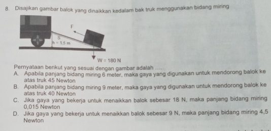 Disajikan gambar balok yang dinaikkan kedalam bak truk menggunakan bidang miring
W=180N
Pernyataan berikut yang sesuai dengan gambar adalah
A. Apabila panjang bidang miring 6 meter, maka gaya yang digunakan untuk mendorong balok ke
atas truk 45 Newton
B. Apabila panjang bidang miring 9 meter, maka gaya yang digunakan untuk mendorong balok ke
atas truk 40 Newton
C. Jika gaya yang bekerja untuk menaikkan balok sebesar 18 N, maka panjang bidang miring
0,015 Newton
D. Jika gaya yang bekerja untuk menaikkan balok sebesar 9 N, maka panjang bidang miring 4,5
Newton