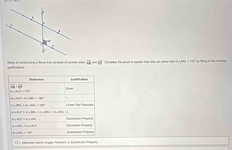 (6167 RC)
Missy is constructing a fence that consists of parallel sides overline AB and overline EF Complete the proof to explain how she can show that m∠ AKL=116° by filling in the missing
justifications.
Statement Justification
overline ABoverline EF
Given
m∠ KLF=116°
m∠ KLF+m∠ BKL=180° 1.
m∠ BKL+m∠ AKL=180° Linear Pair Postulate
m∠ KLF+m∠ BKL=m∠ BKL+m∠ AKL 2
m∠ KLF=m∠ AKL
Subtraction Property
m∠ AKL=m∠ KLF Symmetric Property
m∠ AKL=116° Substitution Property
1. Alternate Interior Angles Theorem; 2. Substitution Property