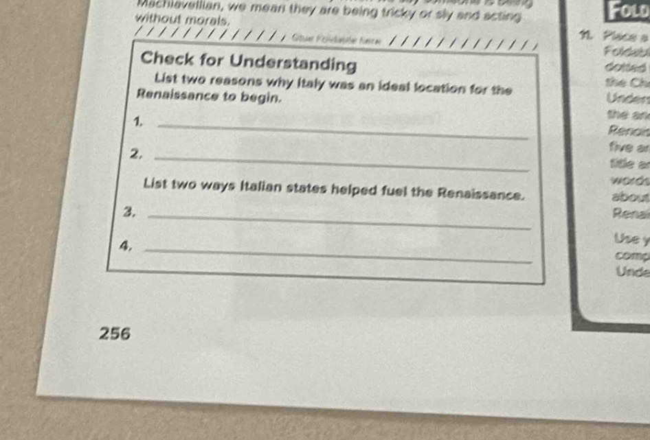 Machlavellian, we mean they are being tricky or sly and acting Fold 
without morals. N Place a 
Folau 
Check for Understanding dotted 
List two reasons why Italy was an ideal location for the 
the Chỉ 
Renaissance to begin. Unden the an 
_1 
Renais 
2._ 
five ar 
title ar 
word 
List two ways Italian states helped fuel the Renaissance. about 
3._ 
4._ 
Use y 
comp 
Unde 
256