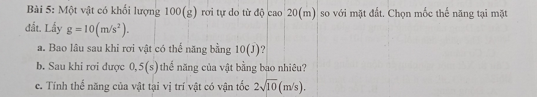 Một vật có khối lượng 100(: g ) rơi tự do từ độ cao 20(m) so với mặt đất. Chọn mốc thế năng tại mặt 
đất. Lấy g=10(m/s^2). 
a. Bao lâu sau khi rơi vật có thế năng bằng 10(J) ? 
b. Sau khi rơi được 0,5(s) thế năng của vật bằng bao nhiêu? 
c. Tính thế năng của vật tại vị trí vật có vận tốc 2sqrt(10)(m/s).