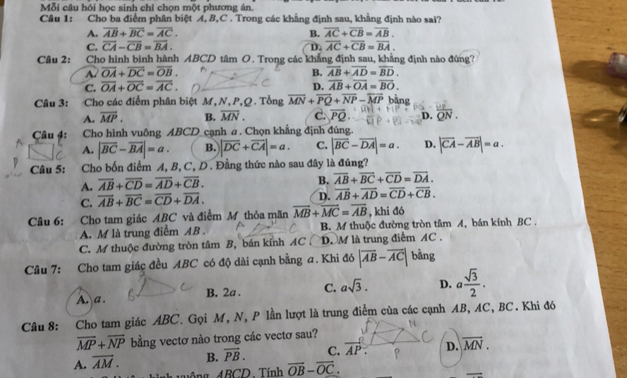 Mỗi câu hỏi học sinh chỉ chọn một phương án.
Câu 1: Cho ba điểm phân biệt A, B,C . Trong các khẳng định sau, khẳng định nào sai?
A. overline AB+overline BC=overline AC. B. overline AC+overline CB=overline AB.
C. overline CA-overline CB=overline BA. D. overline AC+overline CB=overline BA.
Câu 2: Cho hình bình hành ABCD tâm O. Trong các khẳng định sau, khằng định nào đúng?
overline OA+overline DC=overline OB.
B. overline AB+overline AD=overline BD.
C. overline OA+overline OC=overline AC. D. overline AB+overline OA=overline BO.
Câu 3: Cho các điểm phân biệt M, N, P,Q. Tổng overline MN+overline PQ+overline NP-overline MP bằng
A. overline MP. B. overline MN. C. overline PQ overline QN.
D.
Câu 4: Cho hình vuông ABCD cạnh a. Chọn khẳng định đúng.
A. |overline BC-overline BA|=a. B. |overline DC+overline CA|=a. C. |overline BC-overline DA|=a. D. |vector CA-vector AB|=a.
Câu 5: Cho bốn điểm A, B, C, D. Đằng thức nào sau đây là đúng?
A. overline AB+overline CD=overline AD+overline CB.
B. overline AB+overline BC+overline CD=overline DA.
C. overline AB+overline BC=overline CD+overline DA.
D. overline AB+overline AD=overline CD+overline CB.
Câu 6: Cho tam giác ABC và điểm M thỏa mãn vector MB+vector MC=vector AB , khi đó
A. M là trung điểm AB . B. M thuộc đường tròn tâm A, bán kính BC .
C. M thuộc đường tròn tâm B, bán kính AC D. M là trung điểm AC .
Câu 7: Cho tam giác đều ABC có độ dài cạnh bằng a. Khi đó |overline AB-overline AC| bằng
A. a . B. 2a . C. asqrt(3). D. a sqrt(3)/2 .
Câu 8: Cho tam giác ABC. Gọi M, N, P lần lượt là trung điểm của các cạnh AB, AC, BC. Khi đó
vector MP+vector NP bằng vectơ nào trong các vectơ sau?
C. vector AP.
D. overline MN.
A. vector AM.
B. vector PB.
Ông ABCD. Tính vector OB-vector OC.