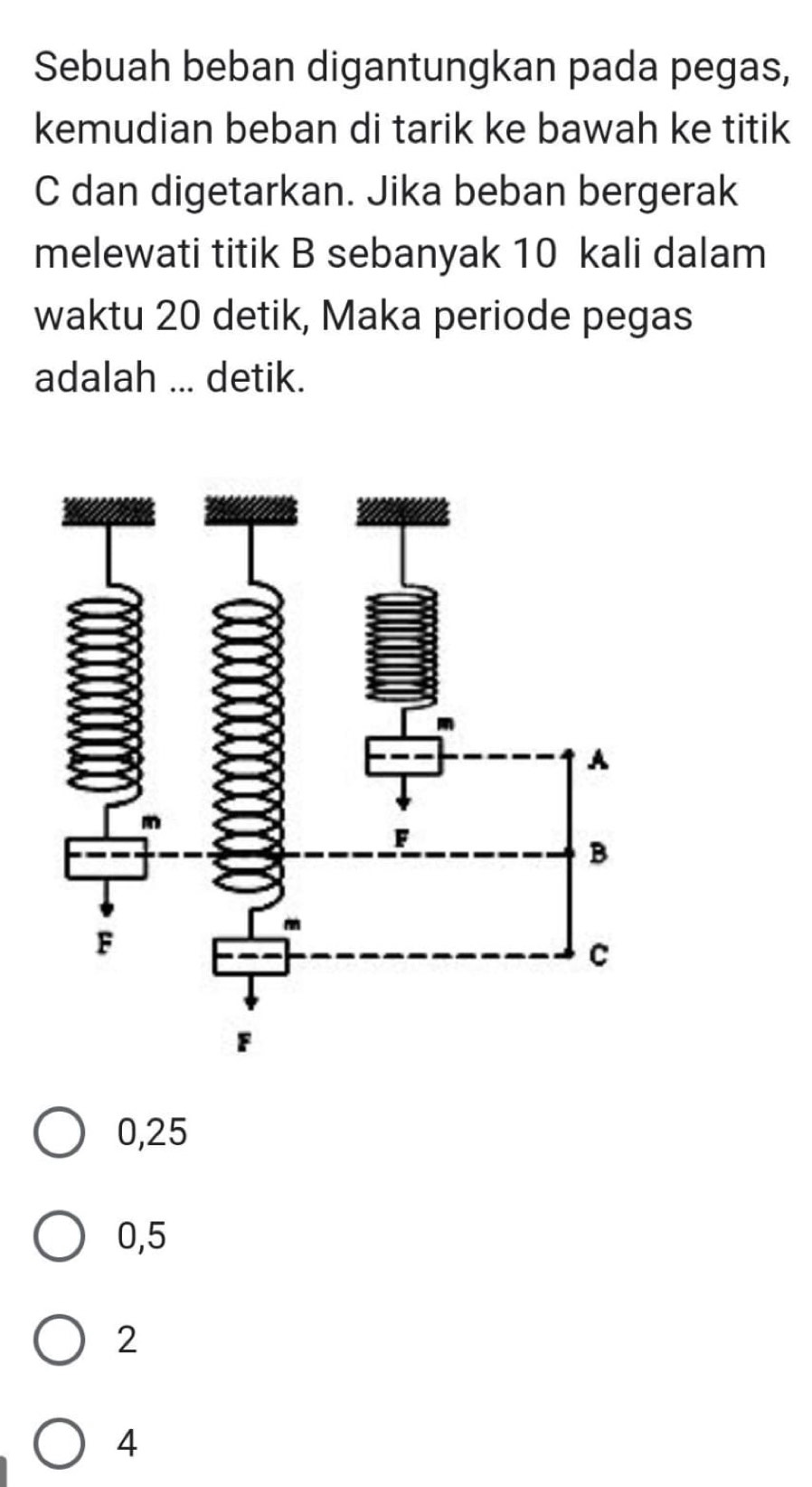 Sebuah beban digantungkan pada pegas,
kemudian beban di tarik ke bawah ke titik
C dan digetarkan. Jika beban bergerak
melewati titik B sebanyak 10 kali dalam
waktu 20 detik, Maka periode pegas
adalah ... detik.
0,25
0,5
2
4