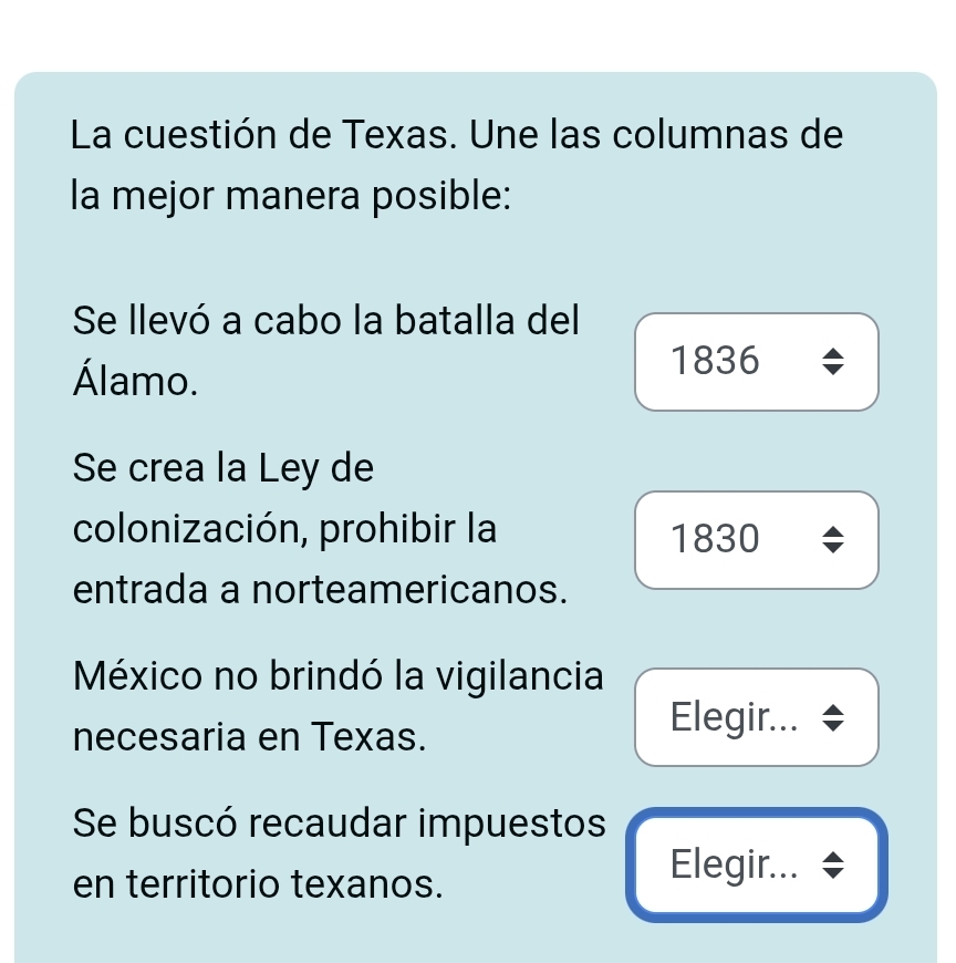 La cuestión de Texas. Une las columnas de
la mejor manera posible:
Se llevó a cabo la batalla del
Álamo.
1836
Se crea la Ley de
colonización, prohibir la
1830
entrada a norteamericanos.
México no brindó la vigilancia
necesaria en Texas.
Elegir...
Se buscó recaudar impuestos
en territorio texanos.
Elegir...