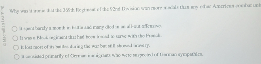 Why was it ironic that the 369th Regiment of the 92nd Division won more medals than any other American combat unit
It spent barely a month in battle and many died in an all-out offensive.
It was a Black regiment that had been forced to serve with the French.
It lost most of its battles during the war but still showed bravery.
It consisted primarily of German immigrants who were suspected of German sympathies.