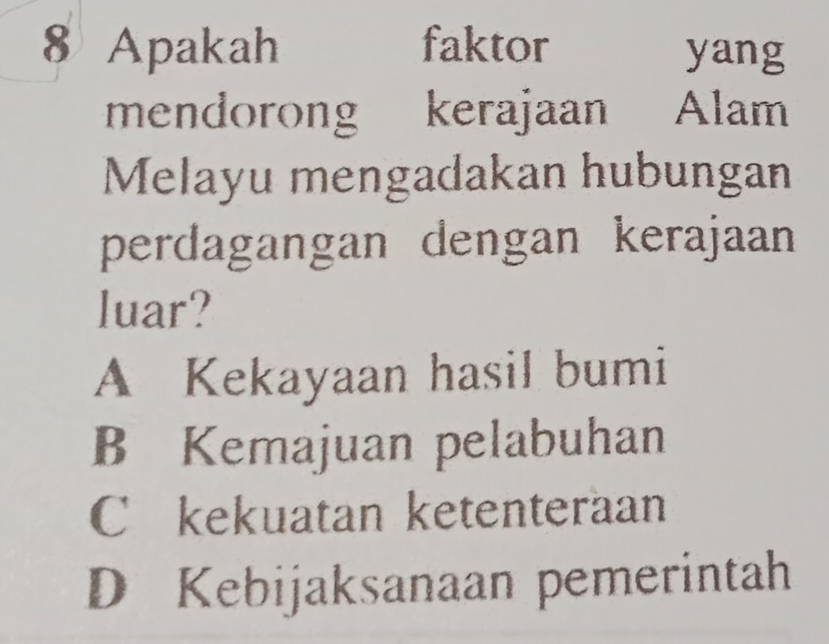 Apakah faktor yang
mendorong kerajaan Alam
Melayu mengadakan hubungan
perdagangan dengan kerajaan
luar?
A Kekayaan hasil bumi
B Kemajuan pelabuhan
C kekuatan ketenteraan
D Kebijaksanaan pemerintah