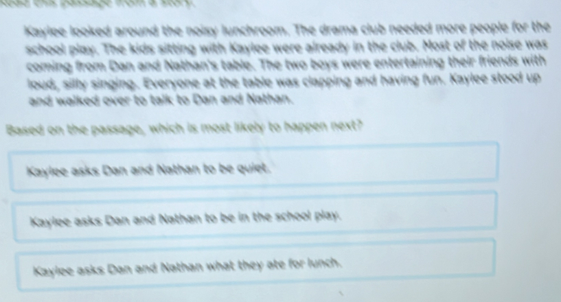 Kaylee looked around the noisy lunchroom. The drama club needed more people for the
school play. The kids sitting with Kaylee were already in the club. Most of the noise was
coming from Dan and Nathan's table. The two boys were entertaining their friends with
loud, silly singing. Everyone at the table was clapping and having fun. Kaylee stood up
and walked over to talk to Dan and Nathan.
Based on the passage, which is most likely to happen next?
Kaylee asks Dan and Nathan to be quiet.
Kaylee asks Dan and Nathan to be in the school play.
Kaylee asks Dan and Nathan what they ate for lunch.