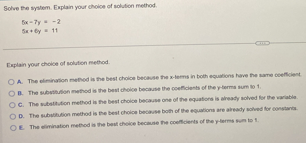 Solve the system. Explain your choice of solution method.
5x-7y=-2
5x+6y=11
Explain your choice of solution method.
A. The elimination method is the best choice because the x -terms in both equations have the same coefficient.
B. The substitution method is the best choice because the coefficients of the y -terms sum to 1.
C. The substitution method is the best choice because one of the equations is already solved for the variable.
D. The substitution method is the best choice because both of the equations are already solved for constants.
E. The elimination method is the best choice because the coefficients of the y -terms sum to 1.