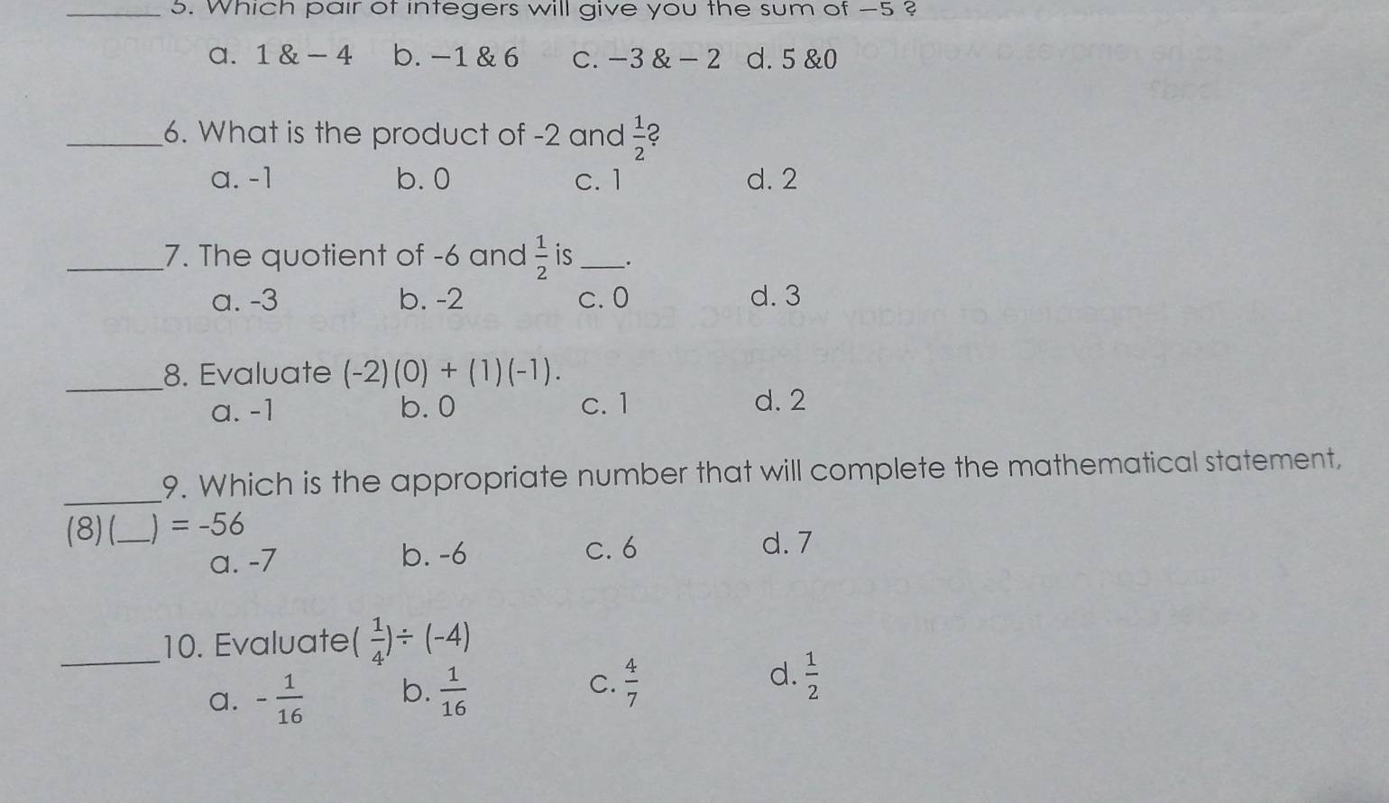 Which pair of integers will give you the sum of -5 ?
a. 1 & - 4 b. -1 & 6 C. -3 & - 2 d. 5 &0
_6. What is the product of -2 and  1/2  2
a. -1 b. 0 c. 1 d. 2
_7. The quotient of -6 and  1/2  is_ .
a. -3 b. -2 c. 0 d. 3
_
8. Evaluate (-2)(0)+(1)(-1).
a. -1 b. 0 c. 1 d. 2
_9. Which is the appropriate number that will complete the mathematical statement,
(8) (_   =-56
a. -7 b. -6
c. 6 d. 7
_10. Evaluate ( 1/4 )/ (-4)
a. - 1/16  b.  1/16  C.  4/7  d.  1/2 