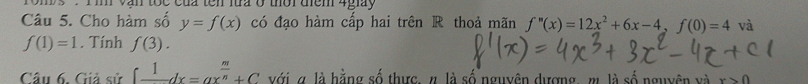 'roms '': Tin vận tốc của tên lửa ở thời điểm 4giày 
Câu 5. Cho hàm số y=f(x) có đạo hàm cấp hai trên R thoả mãn f''(x)=12x^2+6x-4, f(0)=4 và
f(1)=1. Tính f(3). 
Câu 6. Giả sử ∈t frac 1dx=ax^(frac m)n+C với α là hằng số thực, n. là số nguyên dượng, m. là số nguyên và