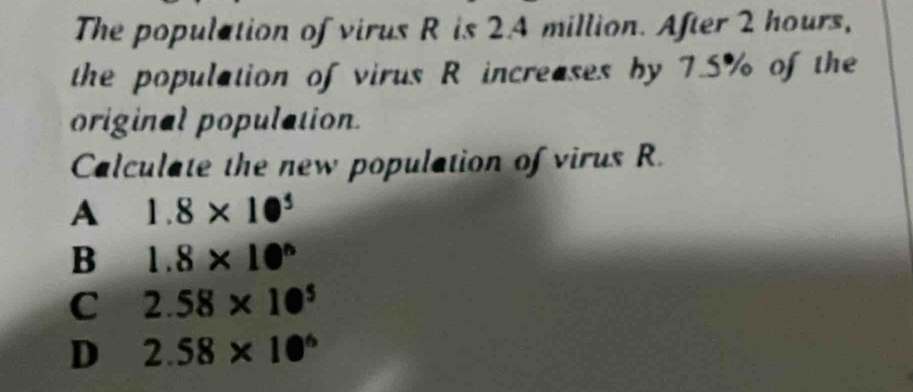 The population of virus R is 2.4 million. After 2 hours,
the population of virus R increases by 7.5% of the
original population
Calculate the new population of virus R.
A 1.8* 10^5
B 1.8* 10^n
C 2.58* 10^5
D 2.58* 10^6