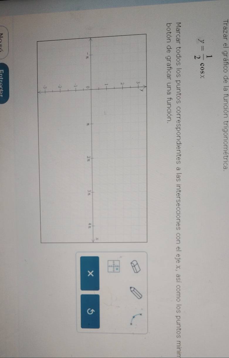 Trazar el gráfico de la función trigonométrica.
y= 1/2 cos x
Marcar todos los puntos correspondientes a las intersecciones con el eje x, así como los puntos mínim 
botón de graficar una función. 
× 
Entrealer