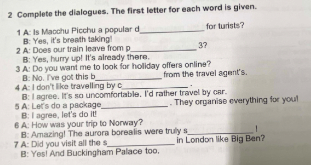 Complete the dialogues. The first letter for each word is given.
1 A: Is Macchu Picchu a popular d_ for turists?
B: Yes, it's breath taking!
2 A: Does our train leave from p_
3?
B: Yes, hurry up! It's already there.
3 A: Do you want me to look for holiday offers online?
B: No. I've got this b_ from the travel agent's.
4 A: I don't like travelling by c_ .
B: I agree. It's so uncomfortable. I'd rather travel by car.
5 A: Let's do a package_ . They organise everything for you!
B: I agree, let's do it!
6 A: How was your trip to Norway?
B: Amazing! The aurora borealis were truly s_ !
7 A: Did you visit all the s_ in London like Big Ben?
B: Yes! And Buckingham Palace too.