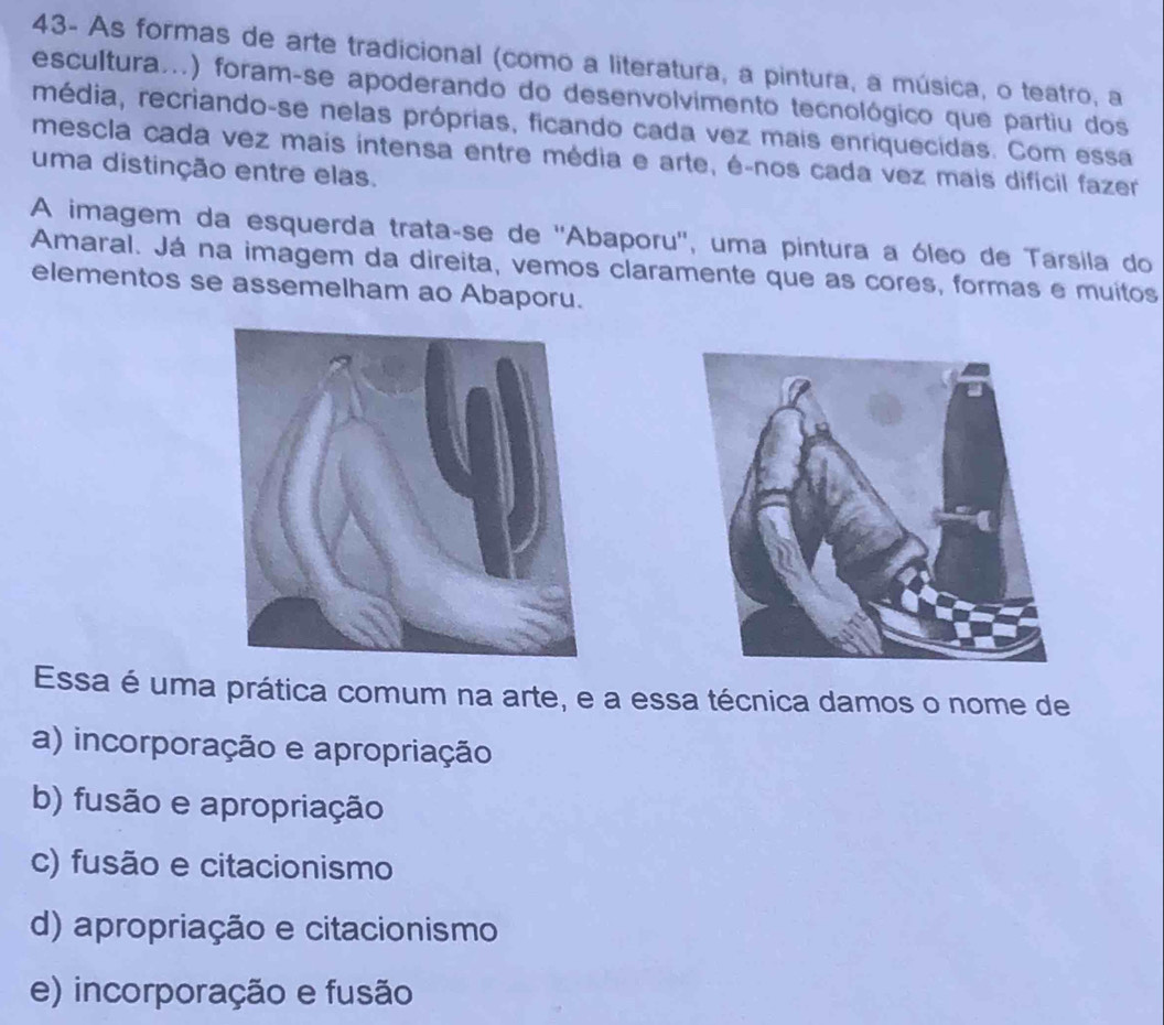 43- As formas de arte tradicional (como a literatura, a pintura, a música, o teatro, a
escultura...) foram-se apoderando do desenvolvimento tecnológico que partiu dos
média, recriando-se nelas próprias, ficando cada vez mais enriquecidas. Com essa
mescla cada vez mais intensa entre média e arte, é-nos cada vez mais difícil fazer
uma distinção entre elas.
A imagem da esquerda trataçse de ''Abaporu'', uma pintura a óleo de Tarsila do
Amaral. Já na imagem da direita, vemos claramente que as cores, formas e muitos
elementos se assemelham ao Abaporu.
Essa é uma prática comum na arte, e a essa técnica damos o nome de
a) incorporação e apropriação
b) fusão e apropriação
c) fusão e citacionismo
d) apropriação e citacionismo
e) incorporação e fusão