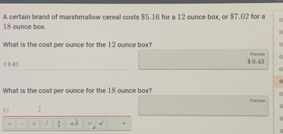 A certain brand of marshmallow cereal costs $5.16 for a 12 ounce box, or $7.02 for a Q
18 ounce box.
Q
What is the cost per ounce for the 12 ounce box? Q
Preview Q
$ 0.43 $ 0.43
Q
Q
What is the cost per ounce for the 18 ounce box?
Preview
。
$|
+ × /  a/b  a. overline b = a° 
Q