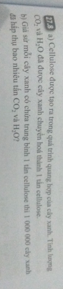 Cellulose được tạo ra trong quá trình quang hợp của cây xanh. Tính lượng
CO_2 và H_2O đã được cây xanh chuyển hoá thành 1 tấn cellulose. 
b) Giả sử mỗi cây xanh có chứa trung bình 1 tấn cellulose thì 1 000 000 cây xanh 
đã hấp thụ bao nhiêu tấn CO_2 và H_2O