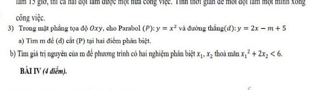 Tăm 15 giờ, thí cả nài đội làm được một nữa công Việc. Tình thời giản đề môi đội làm một minh xông 
công việc. 
3) Trong mặt phẳng tọa độ Oxy, cho Parabol (P): y=x^2 và đường thắng(d): y=2x-m+5
a) Tìm m để (d) cắt (P) tại hai điểm phân biệt. 
b) Tìm giá trị nguyên của m đề phương trình có hai nghiệm phân biệt x_1, x_2 thoả mãn x_1^(2+2x_2)<6</tex>. 
BÀI IV (4 điểm).