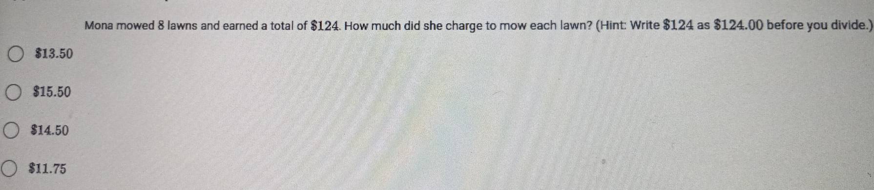 Mona mowed 8 lawns and earned a total of $124. How much did she charge to mow each lawn? (Hint: Write $124 as $124.00 before you divide.)
$13.50
$15.50
$14.50
$11.75