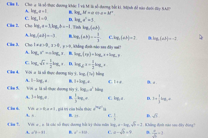 Choa là số thực dương khác l và M là số dương bắt kì. Mệnh đề nào dưới đây SAI?
A. log _aa=1. B. log _aM=alpha Leftrightarrow a=M^a.
C. log _a1=0. D. log _aa^5=5.
Câu 2. Cho log _3a=3,log _3b=-1. Tính log _3(ab).
A. log _3(a.b)=-3. B. log _3(ab)=- 1/3 . C. log _3(a.b)=2. D. log _3(ab)=-2.
Câu 3. Cho 1!= a>0,x>0,y>0 , khẳng định nào sau đây sai?
A. log _ax^n=alpha log _ax B. log _a(xy)=log _ax+log _ay.
C. log _asqrt(x)= 1/2 log _ax. D. log _sqrt(a)x= 1/2 log _ax.
Câu 4. Với a là số thực dương tùy ý, log _7(7a) bằng
A. 1-log _7a. B. 1+log _7a. C. 1+a. D. a .
Câu 5. .Với đ là số thực dương tùy dot y,log _27a^3 bằng
A. 3+log _3a. B.  1/3 log _3a. C. log _3a. D. 3+ 1/3 log _3a.
Câu 6.  Với a>0;a!= 1 , giá trị của biểu thức a^(log _sqrt(x))5 là
A. 5 . B. 25 . C.  1/5 · D. sqrt(5).
Câu 7. Với a , 6 là các số thực dương bắt kỳ thỏa mãn log _3a-log _3sqrt(b)=2. Khắng định nào sau đây đúng?
A. a^2b=81. B. a^2=81b. C. a-sqrt(b)=9. D.  a/sqrt(b) =2.